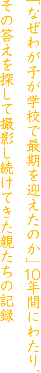 「なぜわが子が学校で最後を迎えたのか」10年間にわらり、その答えを探して撮影し続けてきた親たちの記録